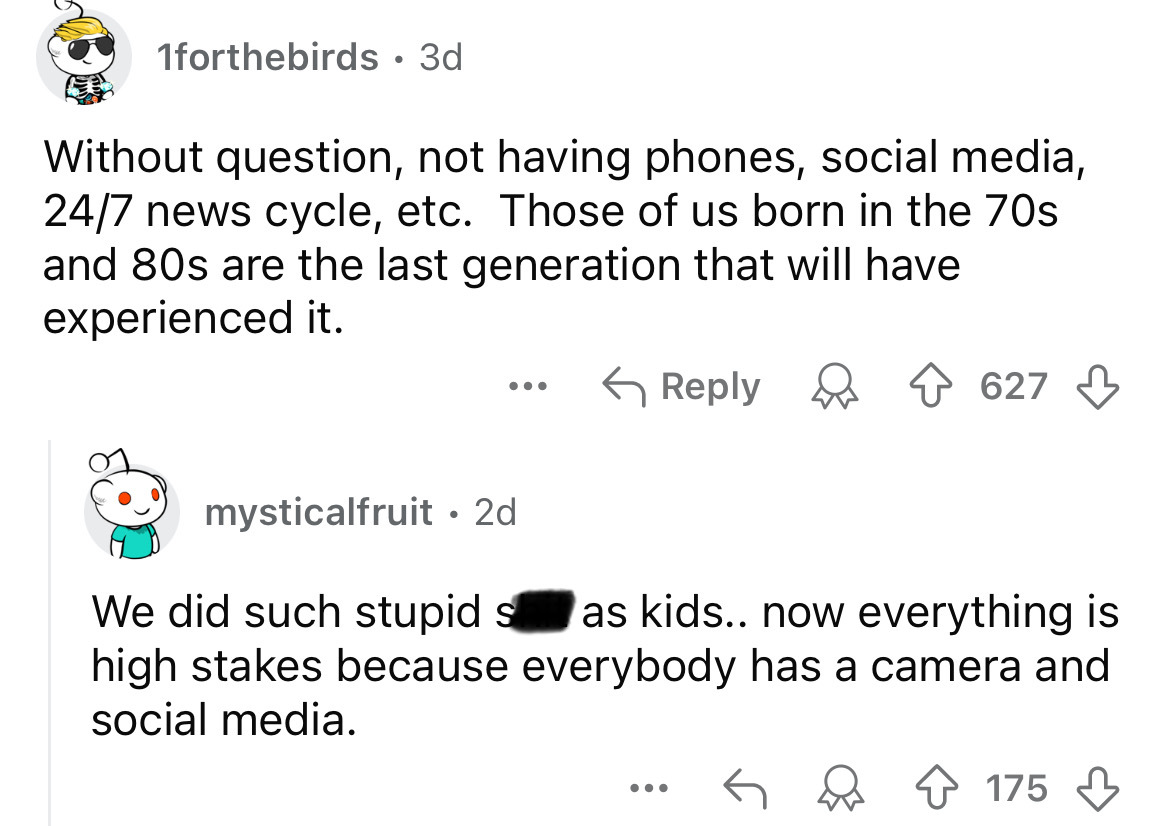 screenshot - 1forthebirds. 3d Without question, not having phones, social media, 247 news cycle, etc. Those of us born in the 70s and 80s are the last generation that will have experienced it. mysticalfruit 2d ... 627 We did such stupid s as kids.. now ev