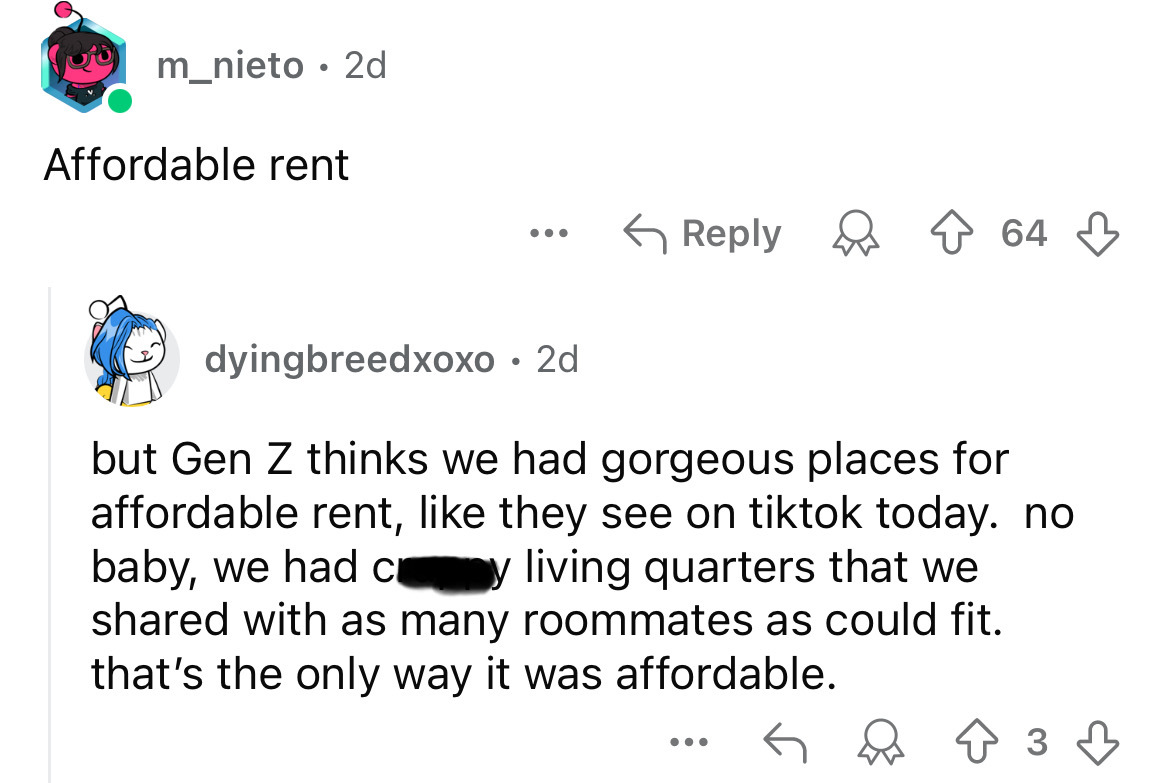 screenshot - m_nieto 2d . Affordable rent 64 dyingbreedxoxo. 2d but Gen Z thinks we had gorgeous places for affordable rent, they see on tiktok today. no baby, we had c y living quarters that we d with as many roommates as could fit. that's the only way i