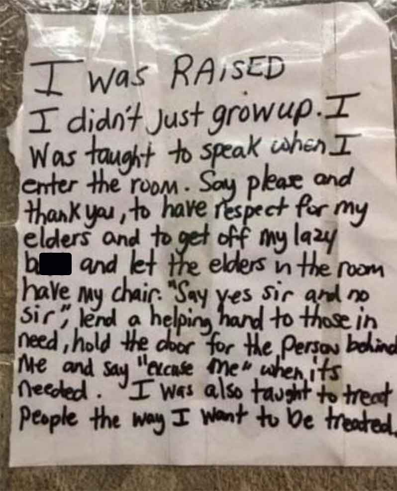 handwriting - I was Raised I didn't Just growup. I Was taught to speak when I enter the room. Say please and thank you, to have respect for my elders and to get off my lazy b and let the elders in the room have my chair. "Say yes sir and no Sir" lend a he