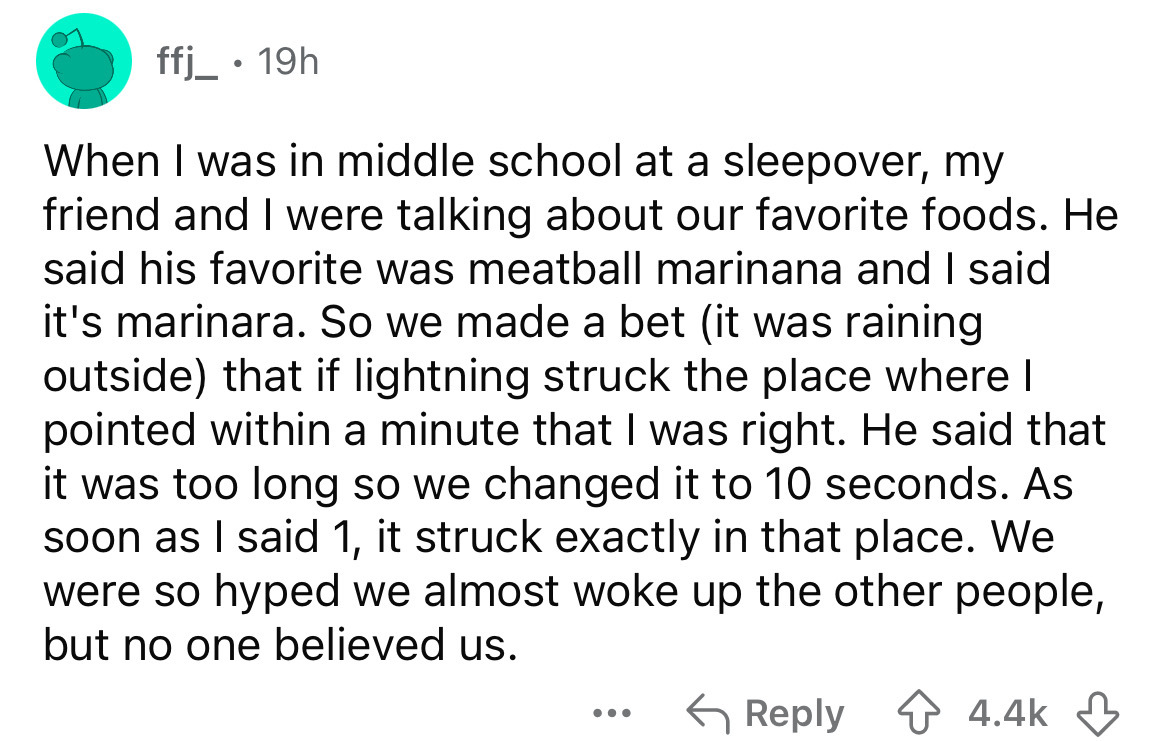 number - ffj_ 19h When I was in middle school at a sleepover, my friend and I were talking about our favorite foods. He said his favorite was meatball marinana and I said it's marinara. So we made a bet it was raining outside that if lightning struck the 