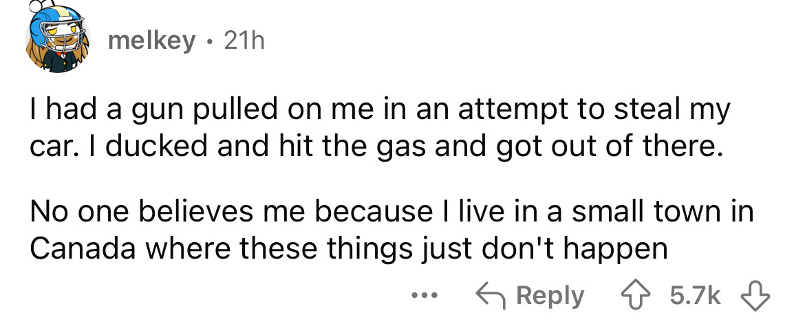 number - melkey 21h I had a gun pulled on me in an attempt to steal my car. I ducked and hit the gas and got out of there. No one believes me because I live in a small town in Canada where these things just don't happen ...