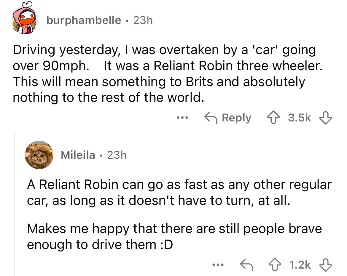 screenshot - burphambelle 23h Driving yesterday, I was overtaken by a 'car' going over 90mph. It was a Reliant Robin three wheeler. This will mean something to Brits and absolutely nothing to the rest of the world. Mileila 23h A Reliant Robin can go as fa