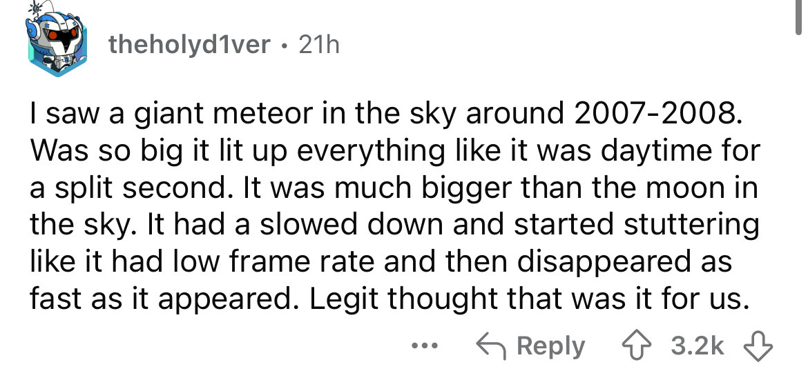 number - theholyd1ver 21h I saw a giant meteor in the sky around 20072008. Was so big it lit up everything it was daytime for a split second. It was much bigger than the moon in the sky. It had a slowed down and started stuttering it had low frame rate an