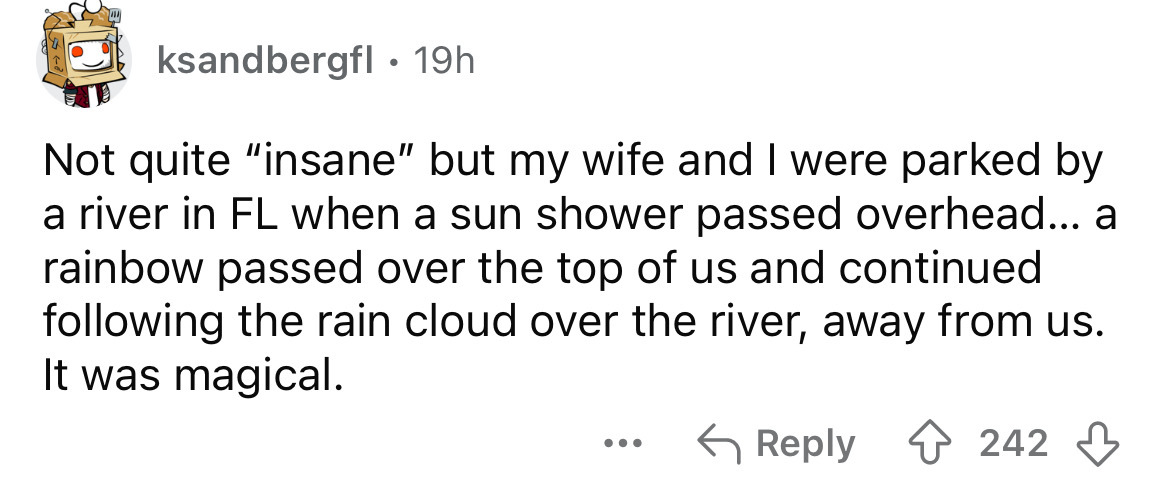 number - ksandbergfl . 19h Not quite "insane" but my wife and I were parked by a river in Fl when a sun shower passed overhead... a rainbow passed over the top of us and continued ing the rain cloud over the river, away from us. It was magical. ... 242