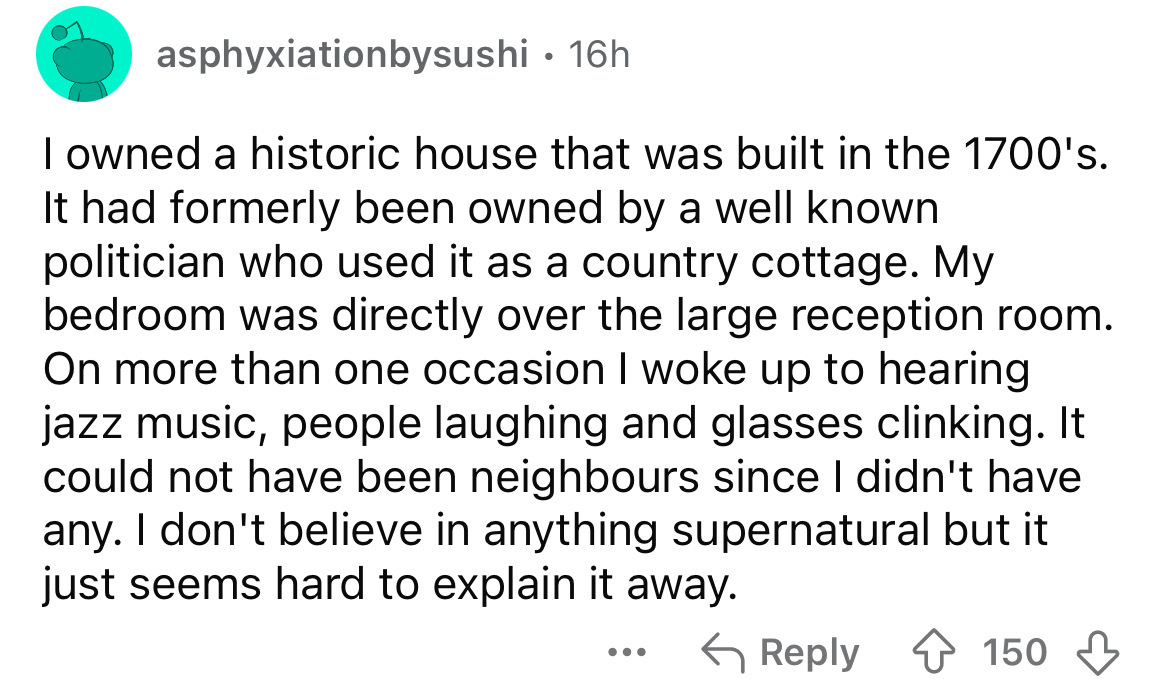 number - asphyxiationbysushi 16h. I owned a historic house that was built in the 1700's. It had formerly been owned by a well known politician who used it as a country cottage. My bedroom was directly over the large reception room. On more than one occasi