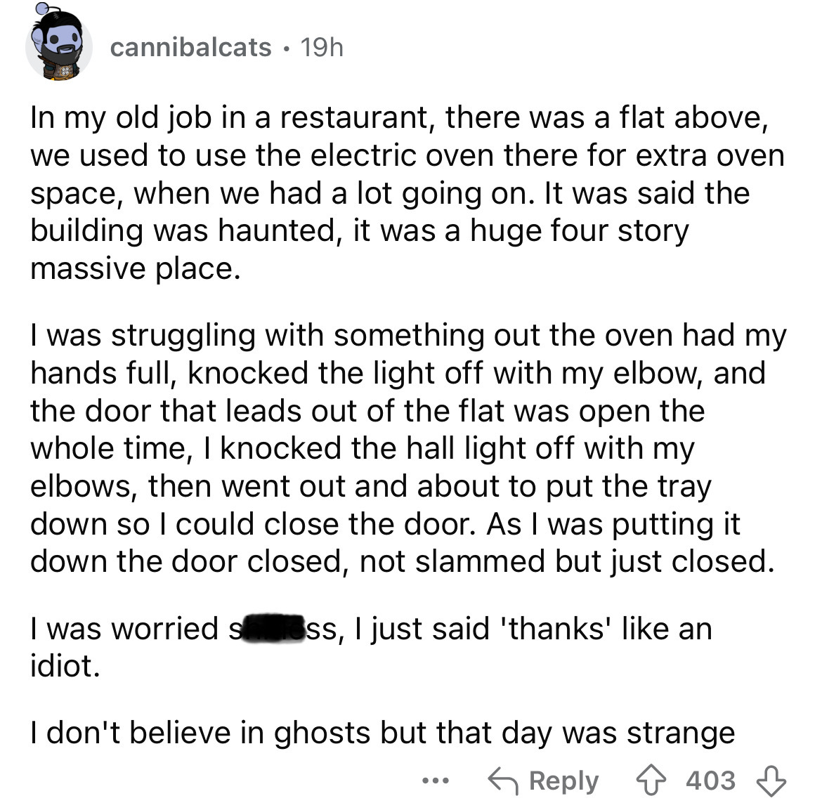 document - cannibalcats 19h In my old job in a restaurant, there was a flat above, we used to use the electric oven there for extra oven space, when we had a lot going on. It was said the building was haunted, it was a huge four story massive place. I was