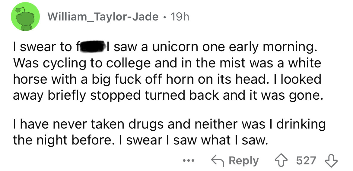 number - William_TaylorJade 19h I swear to f I saw a unicorn one early morning. Was cycling to college and in the mist was a white horse with a big fuck off horn on its head. I looked away briefly stopped turned back and it was gone. I have never taken dr