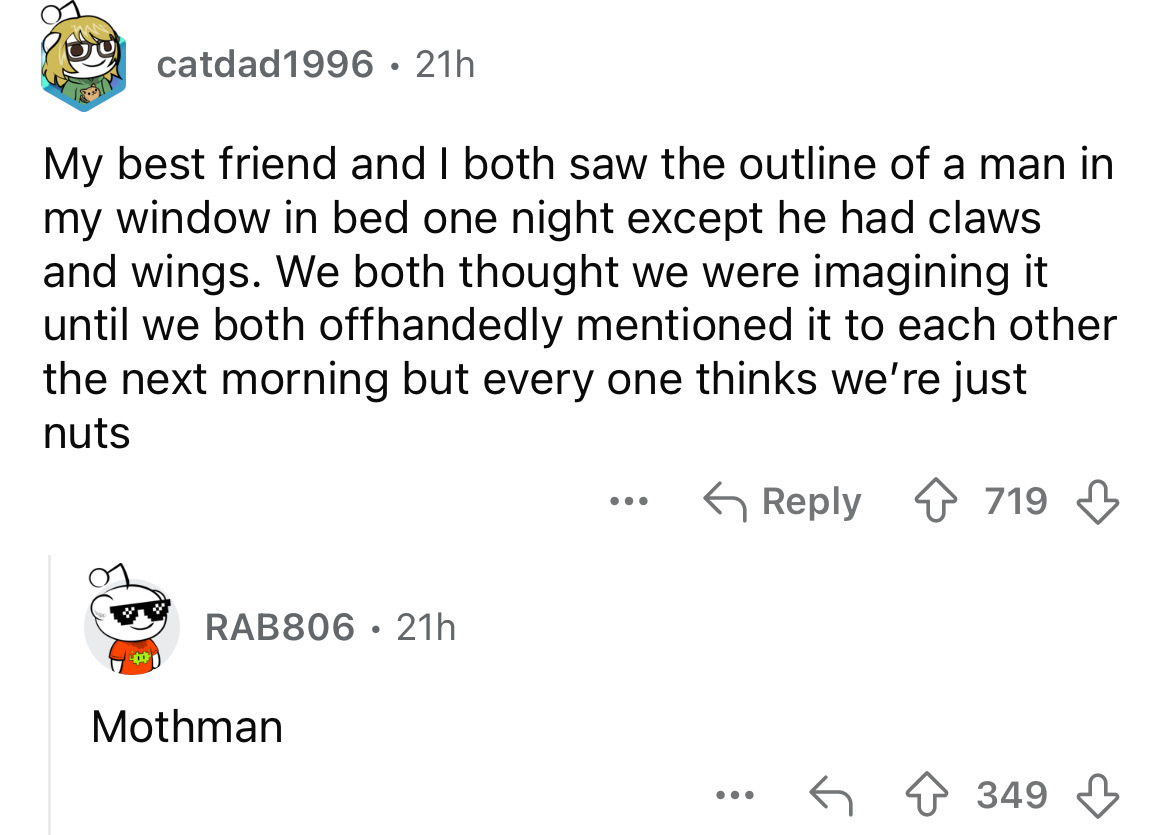 screenshot - catdad1996 21h My best friend and I both saw the outline of a man in my window in bed one night except he had claws and wings. We both thought we were imagining it until we both offhandedly mentioned it to each other the next morning but ever