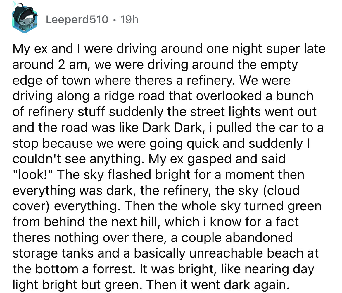 number - Leeperd510 19h My ex and I were driving around one night super late around 2 am, we were driving around the empty edge of town where theres a refinery. We were driving along a ridge road that overlooked a bunch of refinery stuff suddenly the stre