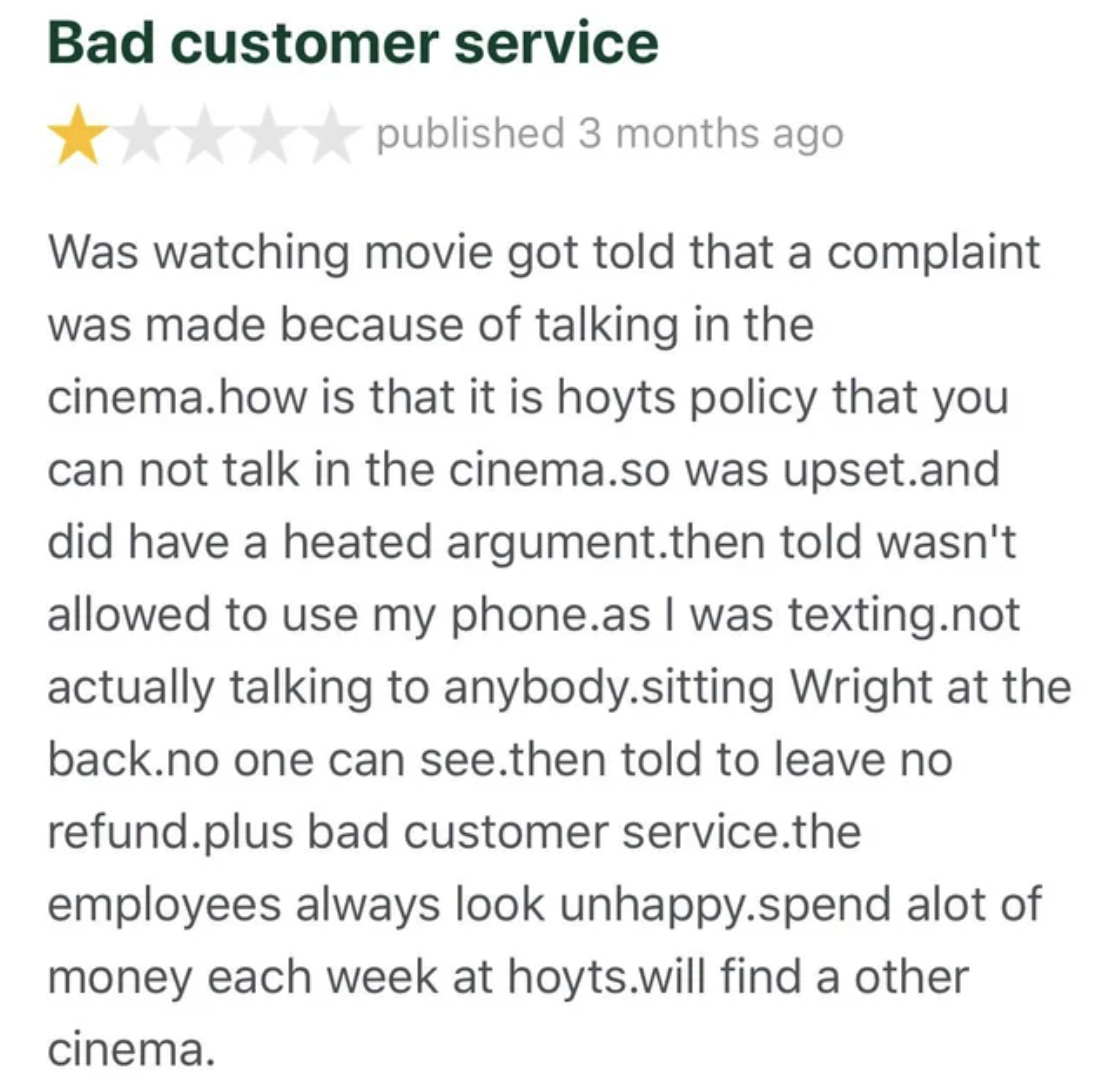 screenshot - Bad customer service published 3 months ago Was watching movie got told that a complaint was made because of talking in the cinema.how is that it is hoyts policy that you can not talk in the cinema.so was upset.and did have a heated argument.