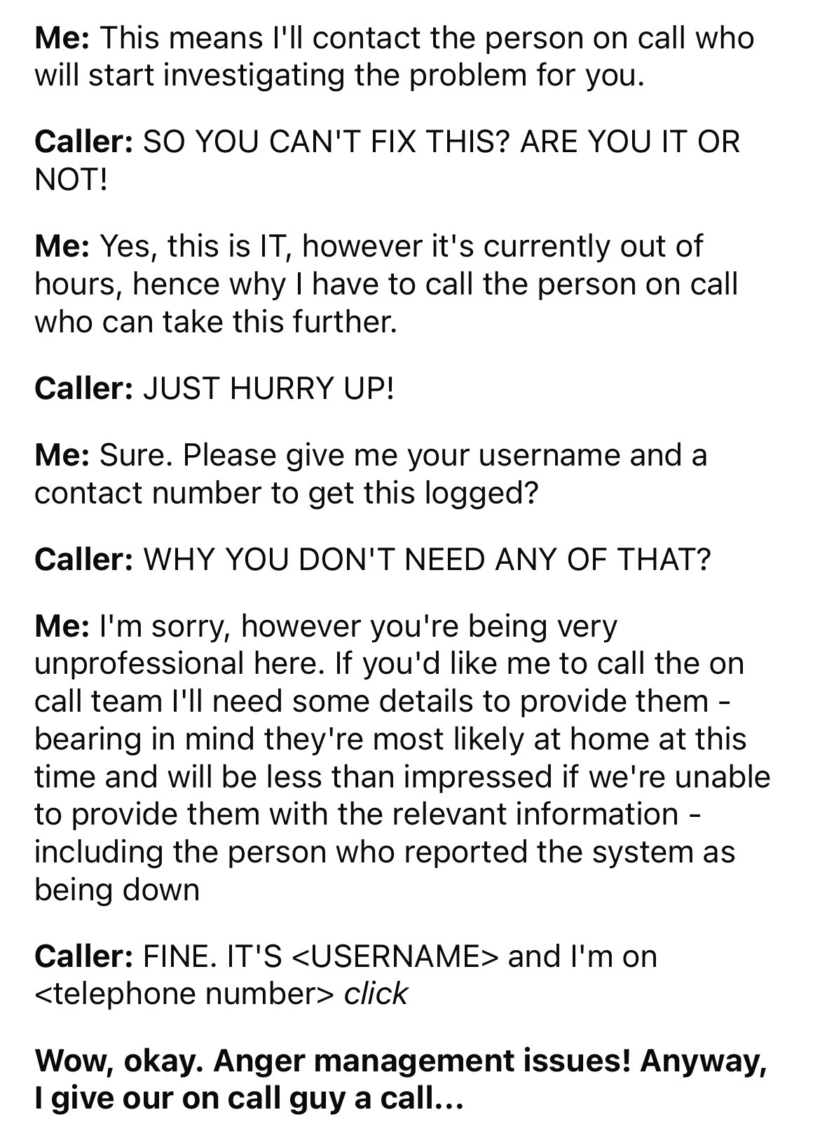 number - Me This means I'll contact the person on call who will start investigating the problem for you. Caller So You Can'T Fix This? Are You It Or Not! Me Yes, this is It, however it's currently out of hours, hence why I have to call the person on call 