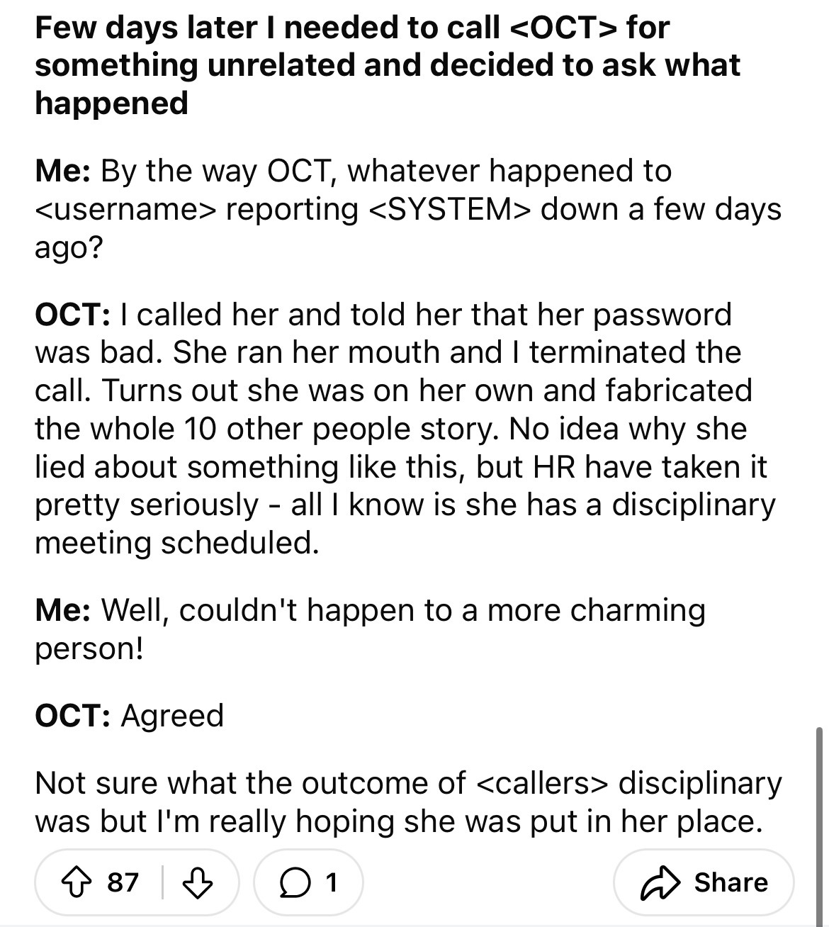 document - Few days later I needed to call  for something unrelated and decided to ask what happened Me By the way Oct, whatever happened to  reporting  down a few days ago? Oct I called her and told her that her password was bad. She ran her…