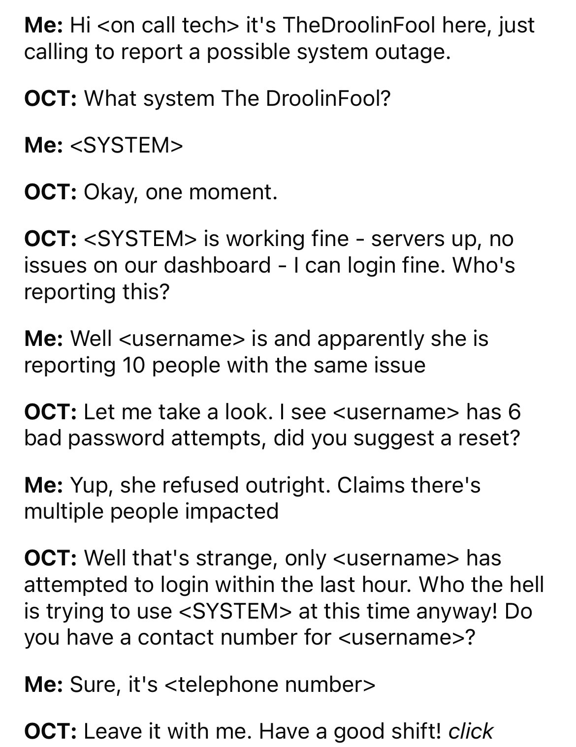 document - Me Hi  it's TheDroolin Fool here, just calling to report a possible system outage. Oct What system The Droolin Fool? Me  Oct Okay, one moment. Oct  is working fine servers up, no issues on our dashboard I can login fine. Who's…