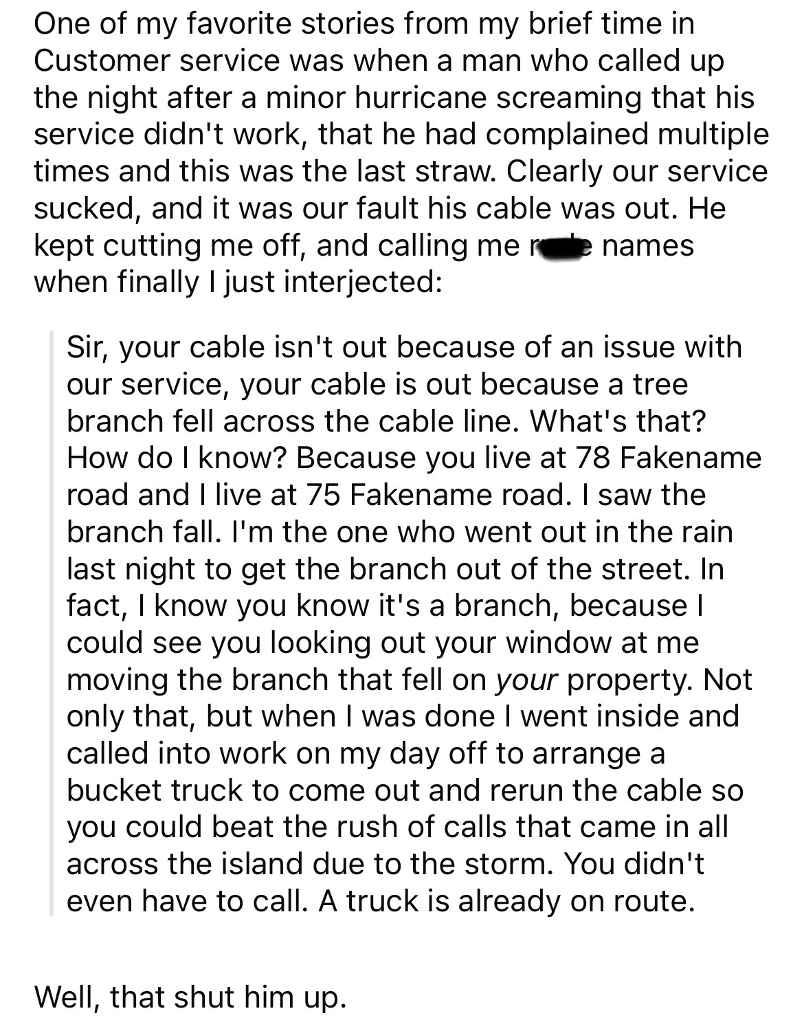 document - One of my favorite stories from my brief time in Customer service was when a man who called up the night after a minor hurricane screaming that his service didn't work, that he had complained multiple times and this was the last straw. Clearly 