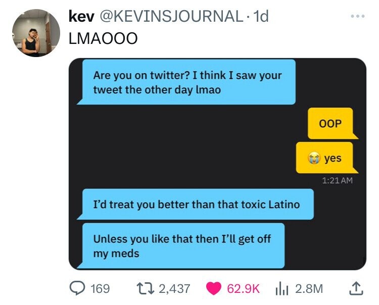 screenshot - kev . 1d Lmaooo Are you on twitter? I think I saw your tweet the other day lmao Oop I'd treat you better than that toxic Latino Unless you that then I'll get off yes my meds 169 2,437 2.8M