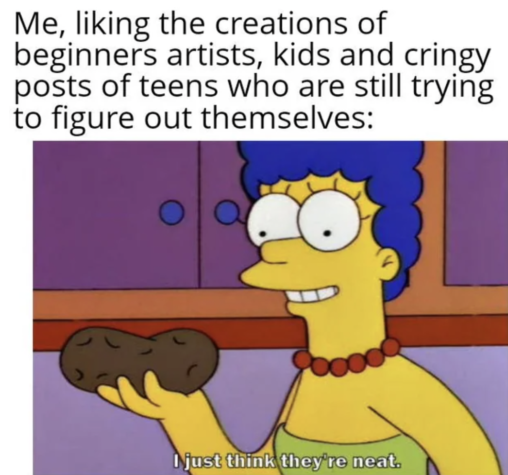 just think they re neat - Me, liking the creations of beginners artists, kids and cringy posts of teens who are still trying to figure out themselves I just think they're neat.