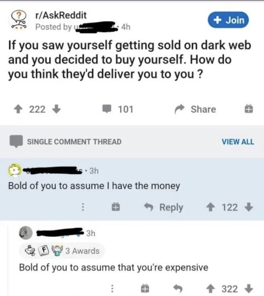 screenshot - rAskReddit Posted by 4h Join If you saw yourself getting sold on dark web and you decided to buy yourself. How do you think they'd deliver you to you? 222> 101 Single Comment Thread 3h Bold of you to assume I have the money View All 122 3h 3 