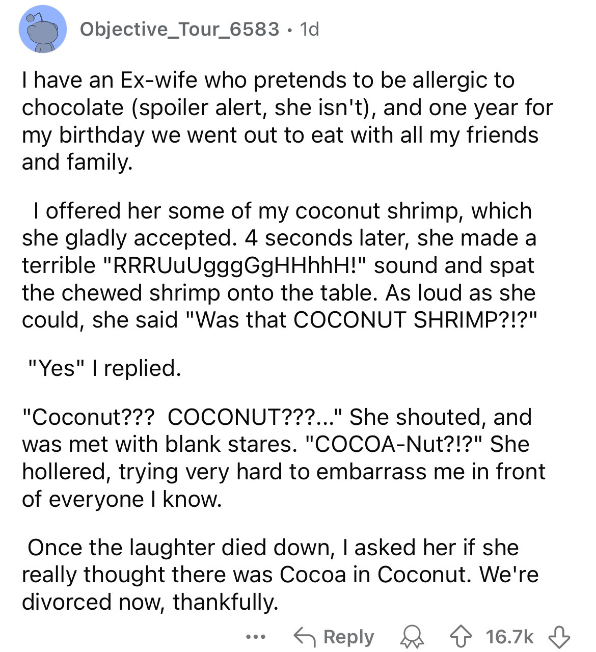 document - Objective_Tour_6583. 1d I have an Exwife who pretends to be allergic to chocolate spoiler alert, she isn't, and one year for my birthday we went out to eat with all my friends and family. I offered her some of my coconut shrimp, which she gladl