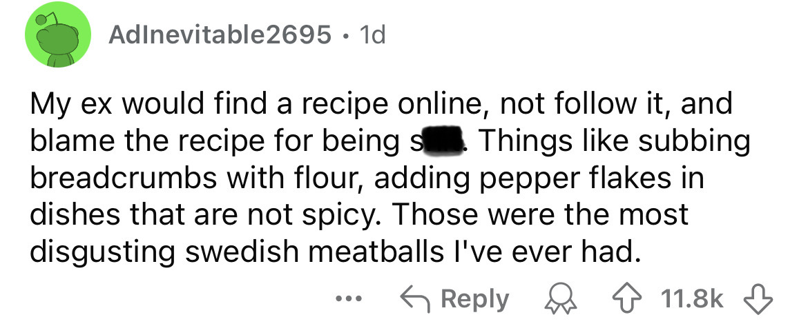 screenshot - AdInevitable2695. 1d My ex would find a recipe online, not it, and blame the recipe for being s. Things subbing breadcrumbs with flour, adding pepper flakes in dishes that are not spicy. Those were the most disgusting swedish meatballs I've e