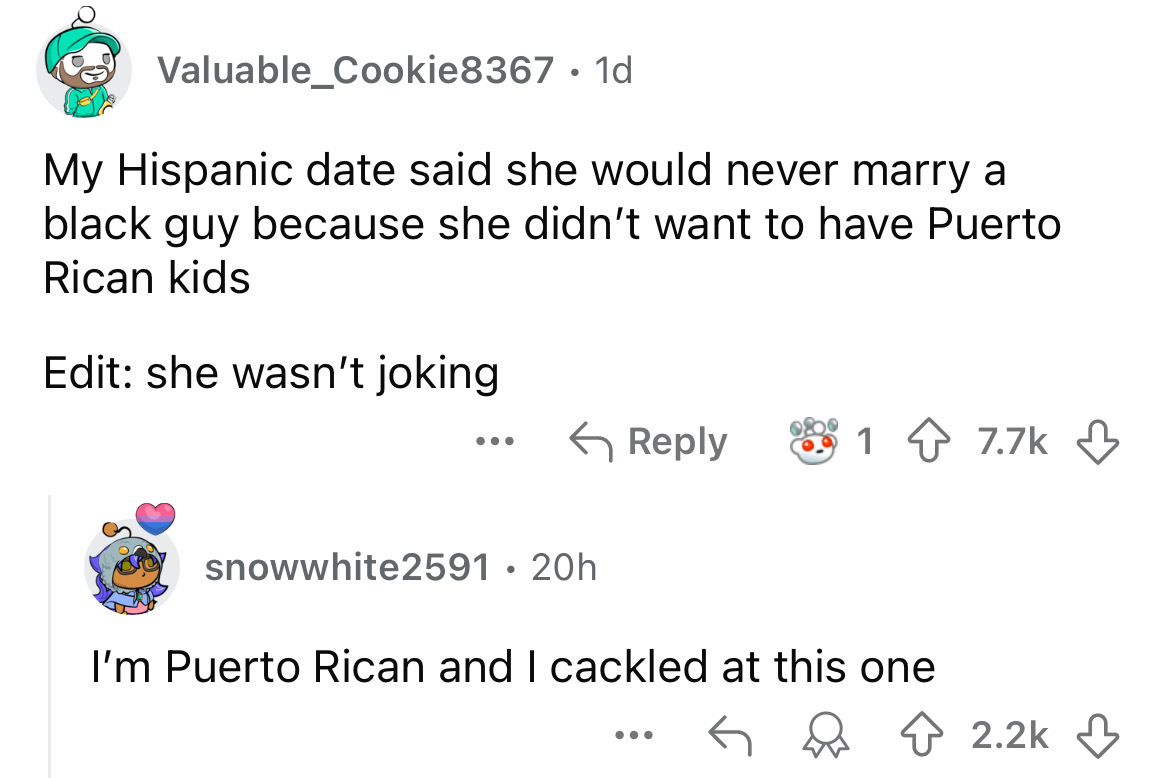 screenshot - Valuable Cookie8367 1d My Hispanic date said she would never marry a black guy because she didn't want to have Puerto Rican kids Edit she wasn't joking ... 9809 snowwhite2591 20h I'm Puerto Rican and I cackled at this one