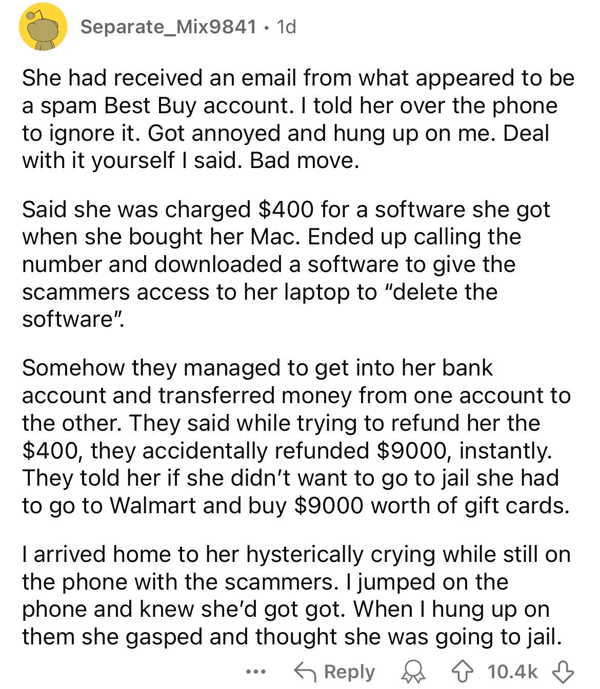 document - Separate_Mix9841.1d She had received an email from what appeared to be a spam Best Buy account. I told her over the phone to ignore it. Got annoyed and hung up on me. Deal with it yourself I said. Bad move. Said she was charged $400 for a softw