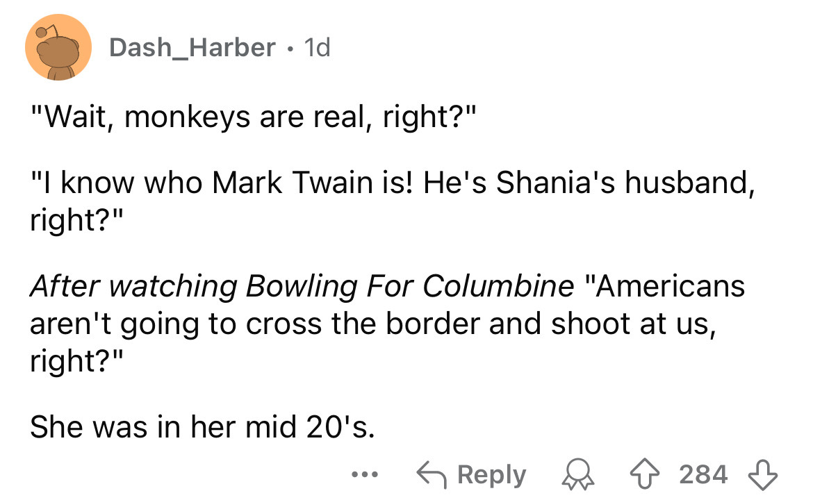 screenshot - Dash Harber 1d "Wait, monkeys are real, right?" "I know who Mark Twain is! He's Shania's husband, right?" After watching Bowling For Columbine "Americans aren't going to cross the border and shoot at us, right?" She was in her mid 20's. ... 2