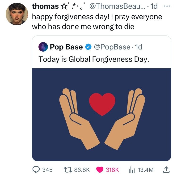 screenshot - thomas .. .... 1d happy forgiveness day! i pray everyone who has done me wrong to die Pop Base . 1d Today is Global Forgiveness Day. 345 17 lil 13.4M