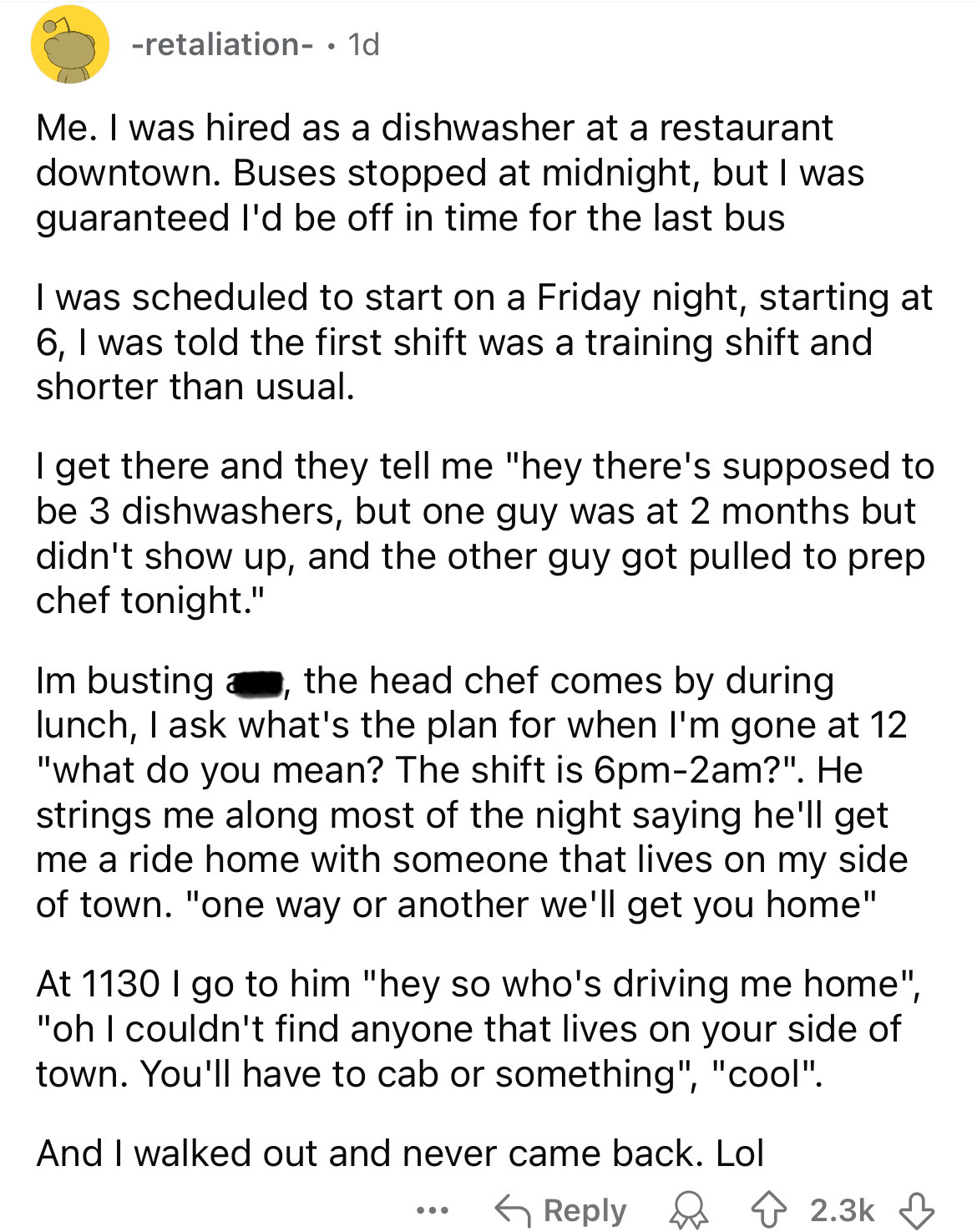 document - retaliation . 1d Me. I was hired as a dishwasher at a restaurant downtown. Buses stopped at midnight, but I was guaranteed I'd be off in time for the last bus I was scheduled to start on a Friday night, starting at 6, I was told the first shift