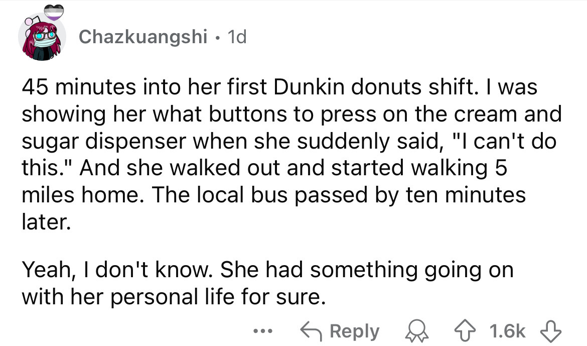 number - Chazkuangshi 1d 45 minutes into her first Dunkin donuts shift. I was showing her what buttons to press on the cream and sugar dispenser when she suddenly said, "I can't do this." And she walked out and started walking 5 miles home. The local bus 