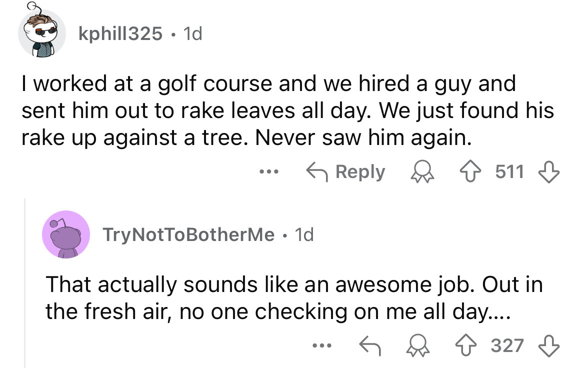 screenshot - kphill325. 1d I worked at a golf course and we hired a guy and sent him out to rake leaves all day. We just found his rake up against a tree. Never saw him again. ... 511 TryNotToBotherMe. 1d That actually sounds an awesome job. Out in the fr