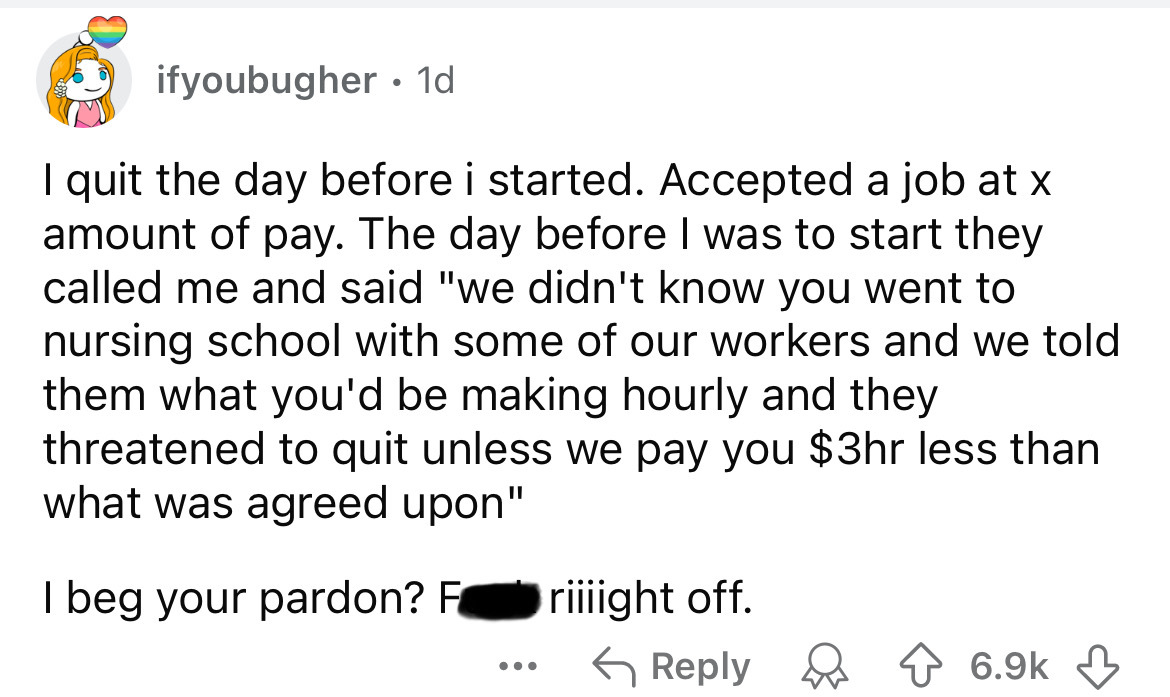 number - ifyoubugher 1d I quit the day before i started. Accepted a job at x amount of pay. The day before I was to start they called me and said "we didn't know you went to nursing school with some of our workers and we told them what you'd be making hou