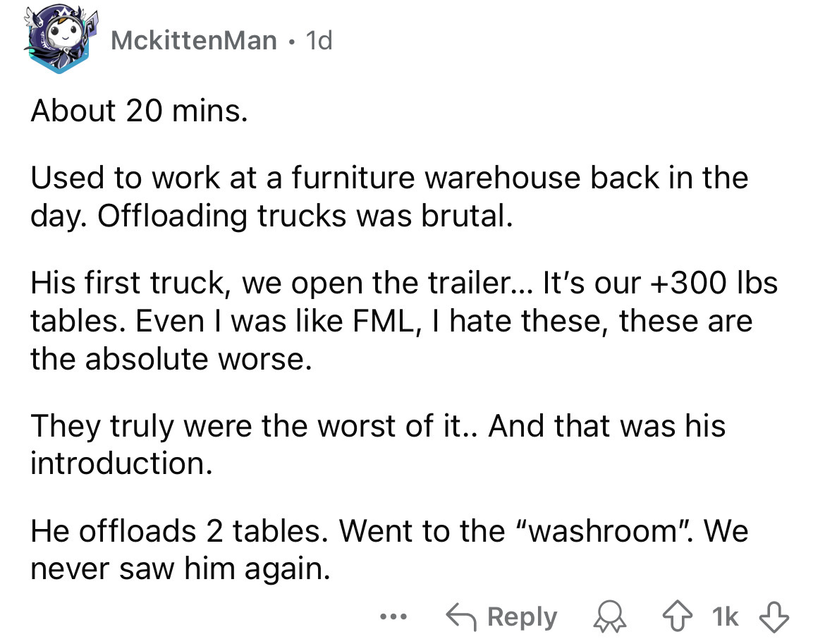 number - MckittenMan 1d About 20 mins. Used to work at a furniture warehouse back in the day. Offloading trucks was brutal. His first truck, we open the trailer... It's our 300 lbs tables. Even I was Fml, I hate these, these are the absolute worse. They t