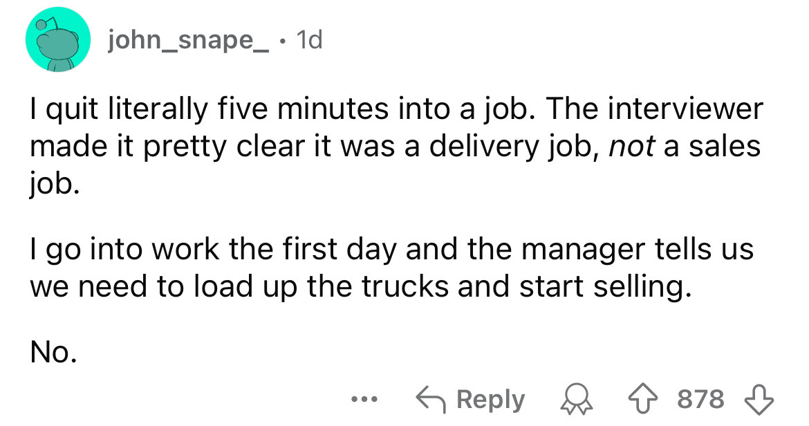 number - john_snape_ 1d I quit literally five minutes into a job. The interviewer made it pretty clear it was a delivery job, not a sales job. go into work the first day and the manager tells us we need to load up the trucks and start selling. No. ... 878