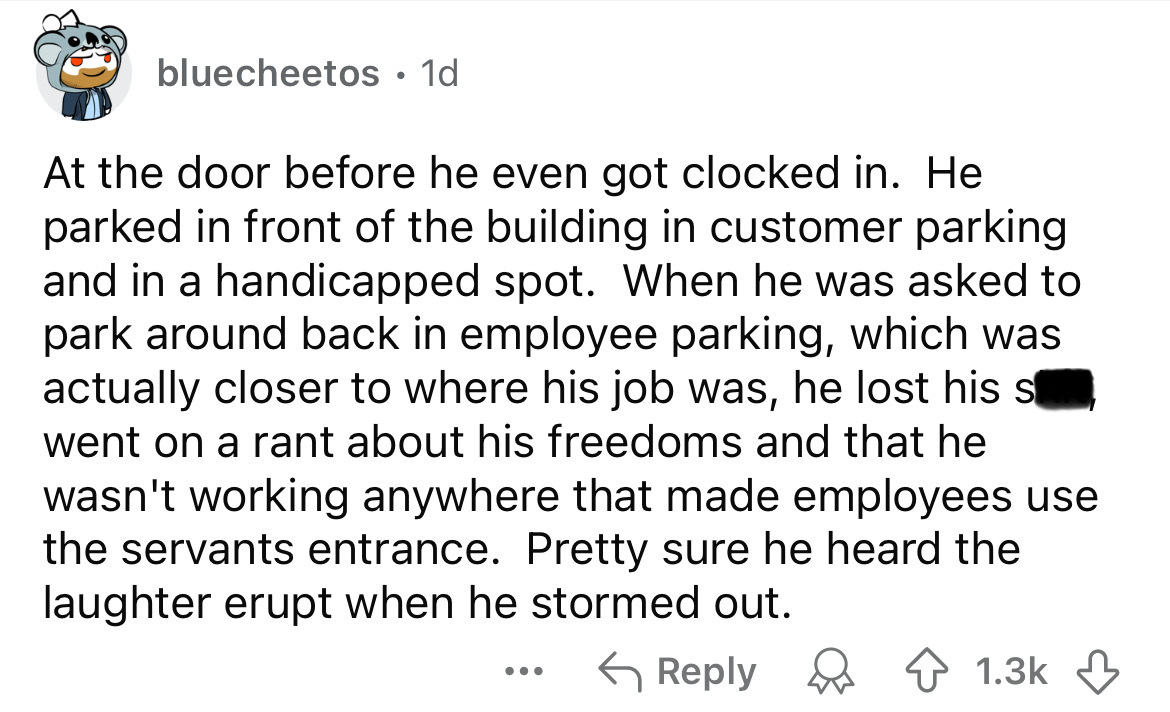 number - bluecheetos . 1d At the door before he even got clocked in. He parked in front of the building in customer parking and in a handicapped spot. When he was asked to park around back in employee parking, which was actually closer to where his job wa