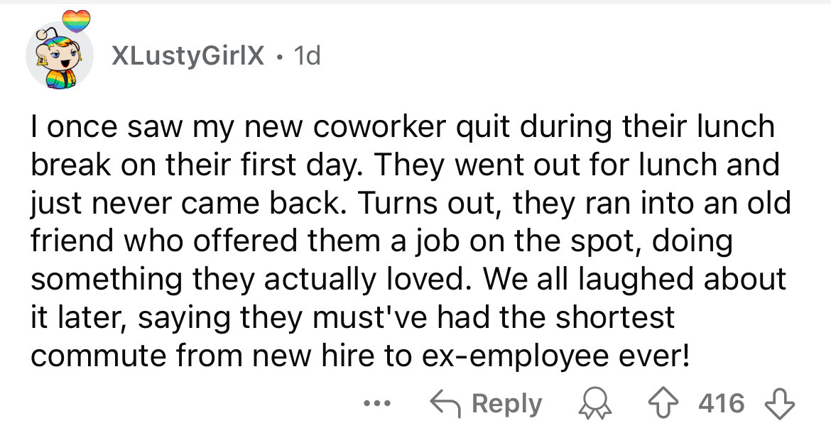 number - XLustyGirlX. 1d I once saw my new coworker quit during their lunch break on their first day. They went out for lunch and just never came back. Turns out, they ran into an old friend who offered them a job on the spot, doing something they actuall