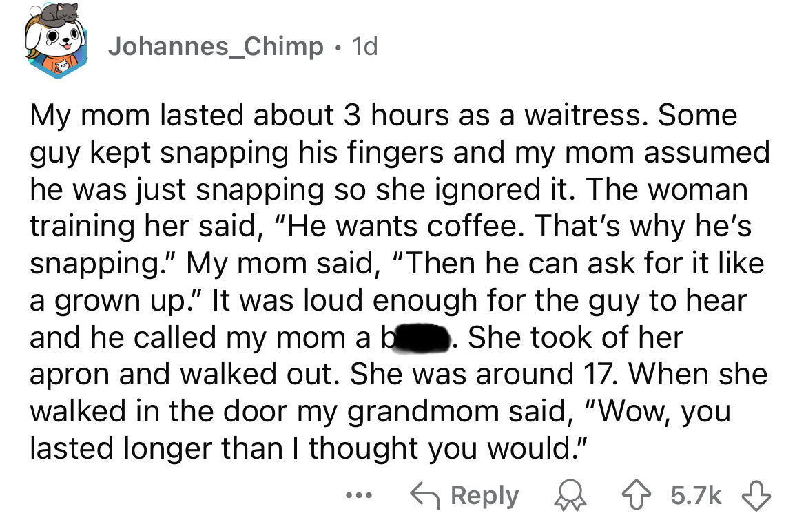 screenshot - Johannes_Chimp 1d My mom lasted about 3 hours as a waitress. Some guy kept snapping his fingers and my mom assumed he was just snapping so she ignored it. The woman training her said, "He wants coffee. That's why he's snapping." My mom said, 