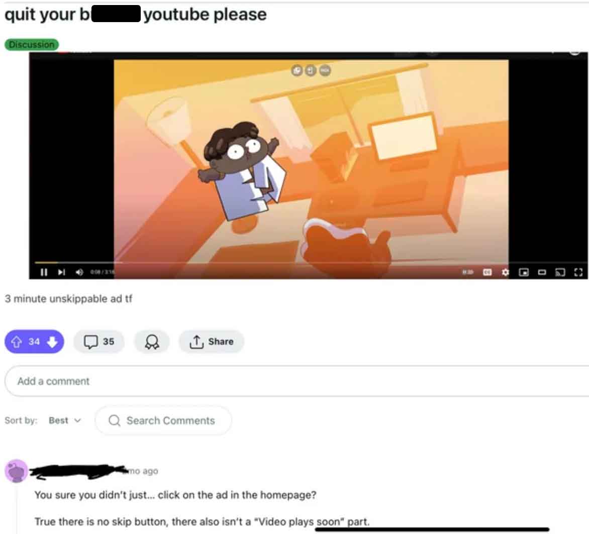screenshot - quit your b youtube please Discussion 3 minute unskippable ad tf 34 Add a comment 35 Sort by Best Q Search mo ago You sure you didn't just... click on the ad in the homepage? True there is no skip button, there also isn't a "Video plays soon"