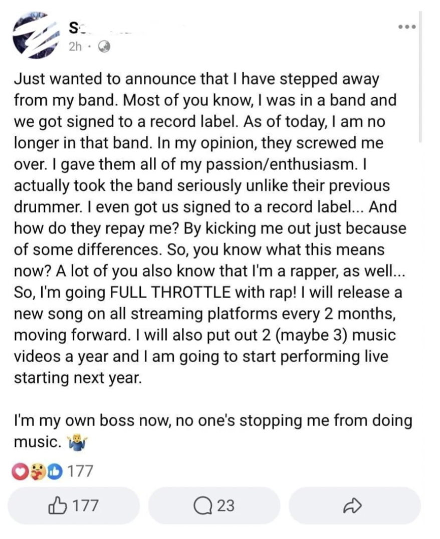 document - S. Just wanted to announce that I have stepped away from my band. Most of you know, I was in a band and we got signed to a record label. As of today, I am no longer in that band. In my opinion, they screwed me over. I gave them all of my passio