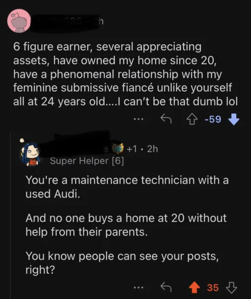 screenshot - 6 figure earner, several appreciating assets, have owned my home since 20, have a phenomenal relationship with my feminine submissive fianc un yourself all at 24 years old....I can't be that dumb lol 59 1.2h Super Helper 6 You're a maintenanc