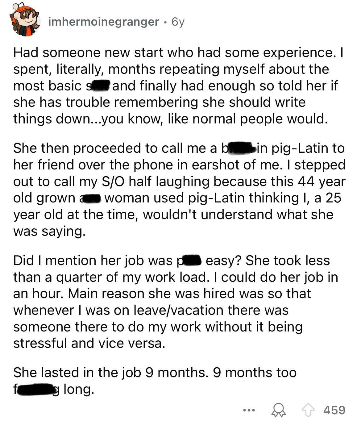 number - imhermoinegranger 6y Had someone new start who had some experience. I spent, literally, months repeating myself about the most basic sand finally had enough so told her if she has trouble remembering she should write things down...you know, norma