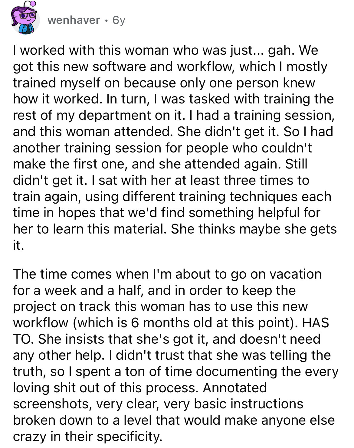 document - wenhaver . 6y I worked with this woman who was just... gah. We got this new software and workflow, which I mostly trained myself on because only one person knew how it worked. In turn, I was tasked with training the rest of my department on it.