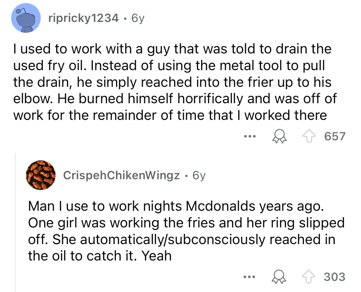 screenshot - ripricky1234 6y I used to work with a guy that was told to drain the used fry oil. Instead of using the metal tool to pull the drain, he simply reached into the frier up to his elbow. He burned himself horrifically and was off of work for the