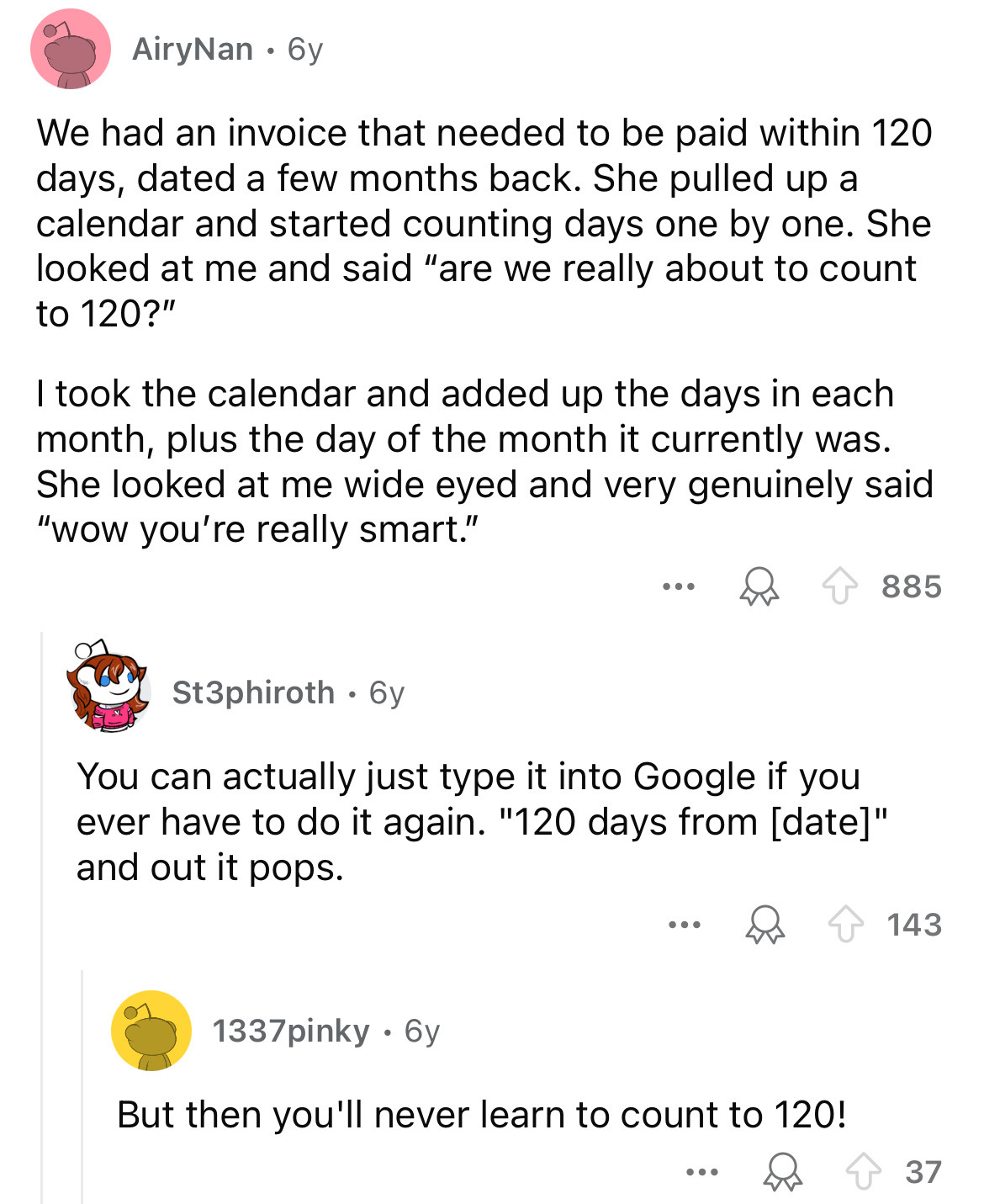 circle - AiryNan. 6y We had an invoice that needed to be paid within 120 days, dated a few months back. She pulled up a calendar and started counting days one by one. She looked at me and said "are we really about to count to 120?" I took the calendar and