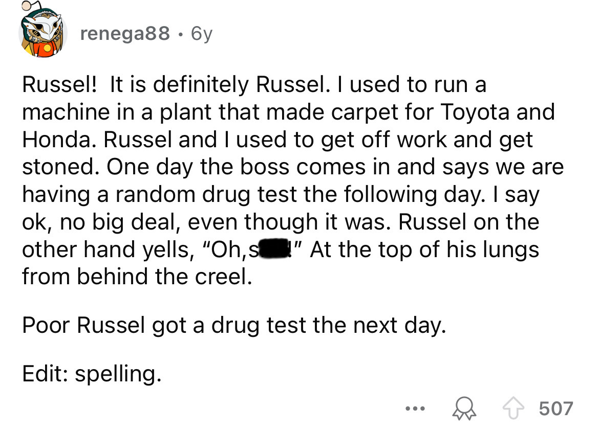 screenshot - renega88 6y Russel! It is definitely Russel. I used to run a machine in a plant that made carpet for Toyota and Honda. Russel and I used to get off work and get stoned. One day the boss comes in and says we are having a random drug test the i