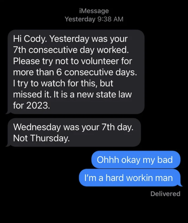 screenshot - iMessage Yesterday Hi Cody. Yesterday was your 7th consecutive day worked. Please try not to volunteer for more than 6 consecutive days. I try to watch for this, but missed it. It is a new state law for 2023. Wednesday was your 7th day. Not T