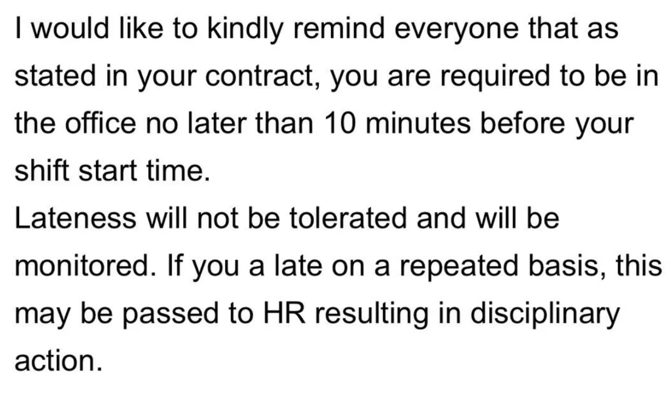 number - I would to kindly remind everyone that as stated in your contract, you are required to be in the office no later than 10 minutes before your shift start time. Lateness will not be tolerated and will be monitored. If you a late on a repeated basis