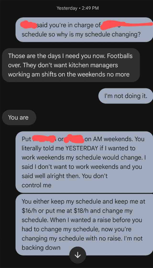 screenshot - Yesterday said you're in charge of schedule so why is my schedule changing? Those are the days I need you now. Footballs over. They don't want kitchen managers working am shifts on the weekends no more You are I'm not doing it. Put or on Am w