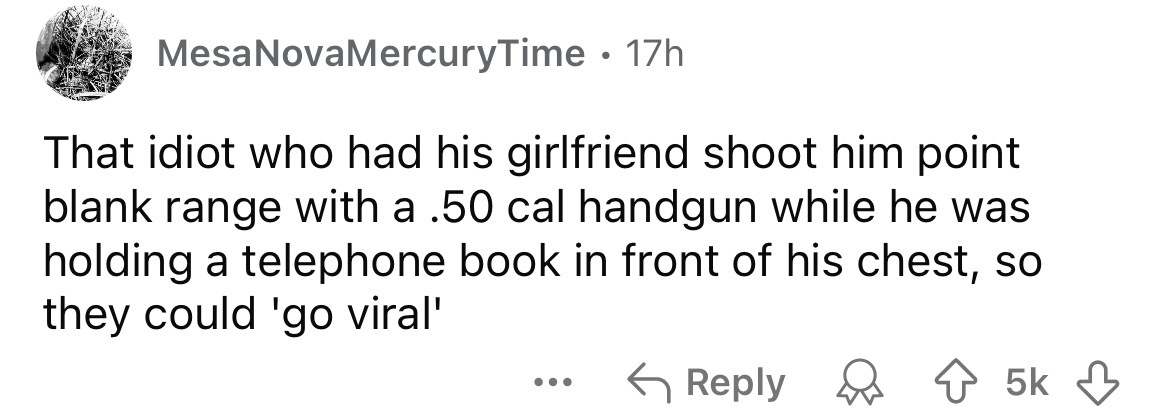 number - Mesa NovaMercuryTime 17h That idiot who had his girlfriend shoot him point blank range with a .50 cal handgun while he was holding a telephone book in front of his chest, so they could 'go viral' ... 5k