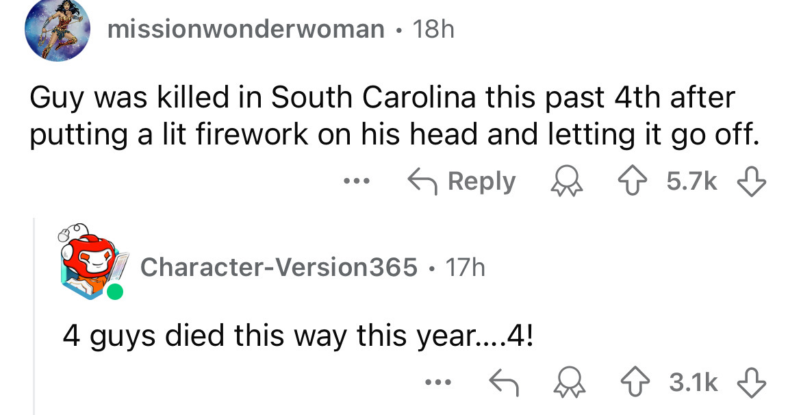 Language - missionwonderwoman 18h Guy was killed in South Carolina this past 4th after putting a lit firework on his head and letting it go off. CharacterVersion365 17h . 4 guys died this way this year....4!