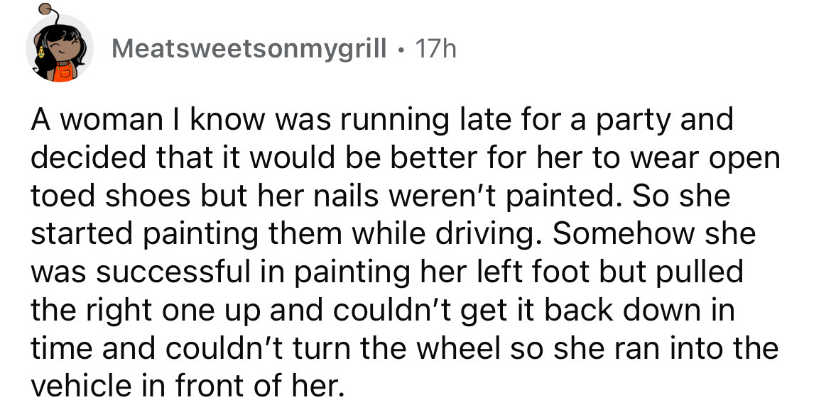 number - Meatsweetsonmygrill. 17h A woman I know was running late for a party and decided that it would be better for her to wear open toed shoes but her nails weren't painted. So she started painting them while driving. Somehow she was successful in pain